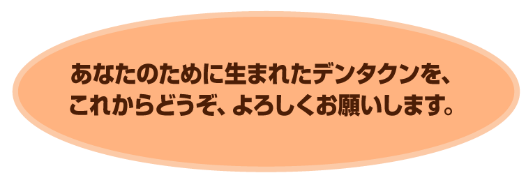 あなたのために生まれたデンタクンを、
これからどうぞ、よろしくお願いします。